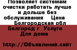 Позволяет системам очистки работать лучше и дольше без обслуживания. › Цена ­ 100 - Белгородская обл., Белгород г. Услуги » Для дома   